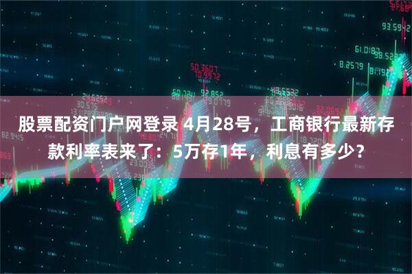 股票配资门户网登录 4月28号，工商银行最新存款利率表来了：5万存1年，利息有多少？