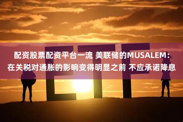 配资股票配资平台一流 美联储的MUSALEM：在关税对通胀的影响变得明显之前 不应承诺降息