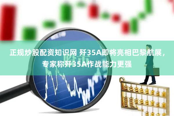 正规炒股配资知识网 歼35A即将亮相巴黎航展，专家称歼35A作战能力更强