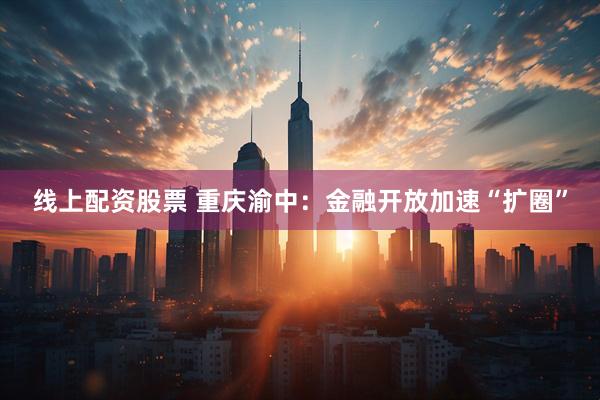 线上配资股票 重庆渝中：金融开放加速“扩圈”