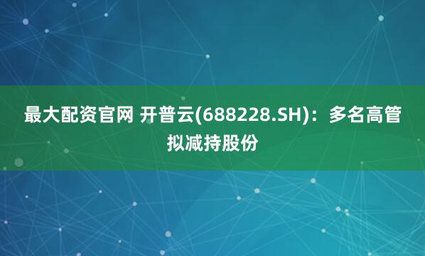 最大配资官网 开普云(688228.SH)：多名高管拟减持股份