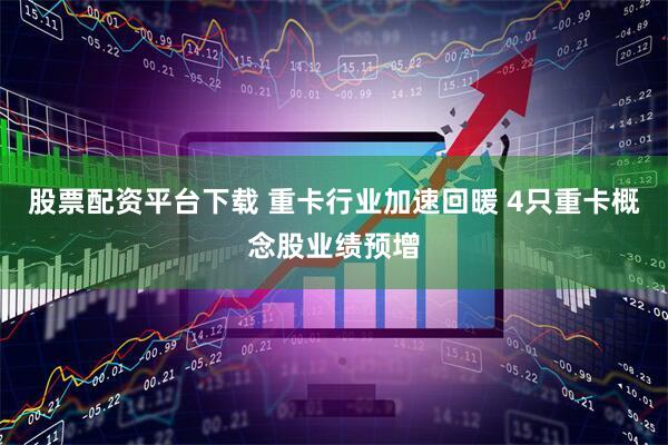 股票配资平台下载 重卡行业加速回暖 4只重卡概念股业绩预增