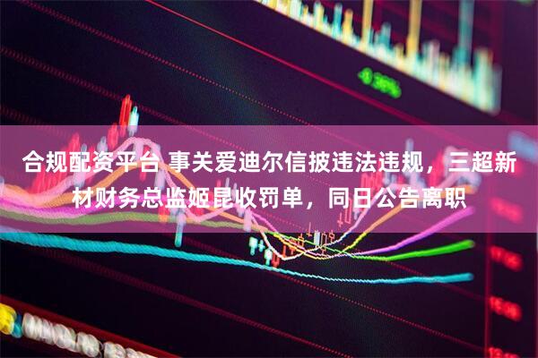 合规配资平台 事关爱迪尔信披违法违规，三超新材财务总监姬昆收罚单，同日公告离职