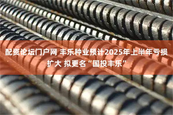配资论坛门户网 丰乐种业预计2025年上半年亏损扩大 拟更名“国投丰乐”