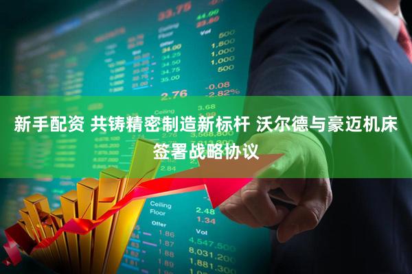 新手配资 共铸精密制造新标杆 沃尔德与豪迈机床签署战略协议