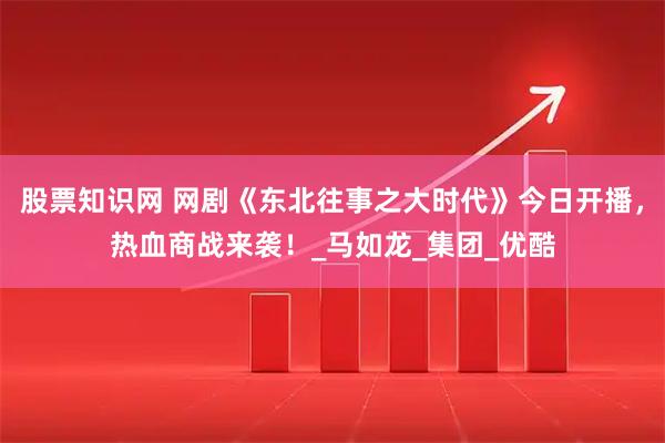 股票知识网 网剧《东北往事之大时代》今日开播，热血商战来袭！_马如龙_集团_优酷
