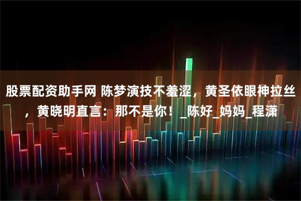 股票配资助手网 陈梦演技不羞涩，黄圣依眼神拉丝，黄晓明直言：那不是你！_陈好_妈妈_程潇
