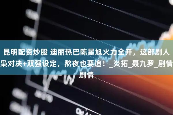 昆明配资炒股 迪丽热巴陈星旭火力全开，这部剧人枭对决+双强设定，熬夜也要追！_炎拓_聂九罗_剧情