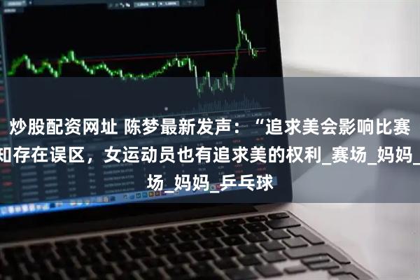 炒股配资网址 陈梦最新发声：“追求美会影响比赛”的认知存在误区，女运动员也有追求美的权利_赛场_妈妈_乒乓球