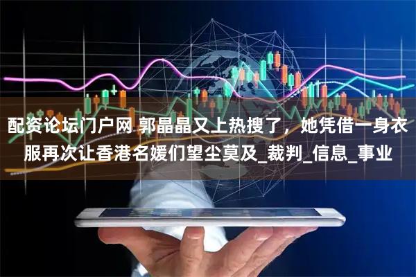 配资论坛门户网 郭晶晶又上热搜了，她凭借一身衣服再次让香港名媛们望尘莫及_裁判_信息_事业