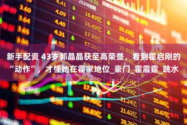 新手配资 43岁郭晶晶获至高荣誉，看到霍启刚的“动作”，才懂她在霍家地位_豪门_霍震霆_跳水