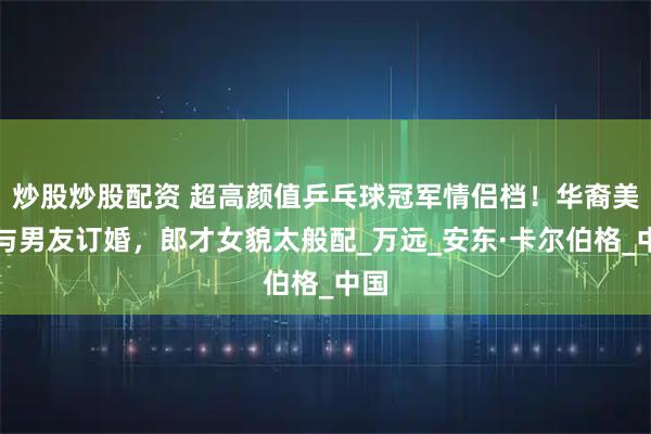 炒股炒股配资 超高颜值乒乓球冠军情侣档！华裔美女与男友订婚，郎才女貌太般配_万远_安东·卡尔伯格_中国