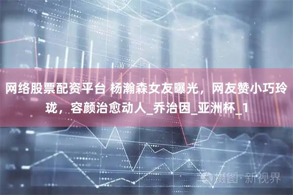 网络股票配资平台 杨瀚森女友曝光，网友赞小巧玲珑，容颜治愈动人_乔治因_亚洲杯_1