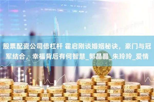 股票配资公司倍杠杆 霍启刚谈婚姻秘诀，豪门与冠军结合，幸福背后有何智慧_郭晶晶_朱玲玲_爱情
