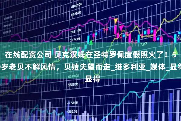 在线配资公司 贝克汉姆在圣特罗佩度假照火了！50岁老贝不解风情，贝嫂失望而走_维多利亚_媒体_显得