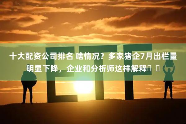 十大配资公司排名 啥情况？多家猪企7月出栏量明显下降，企业和分析师这样解释⋯⋯