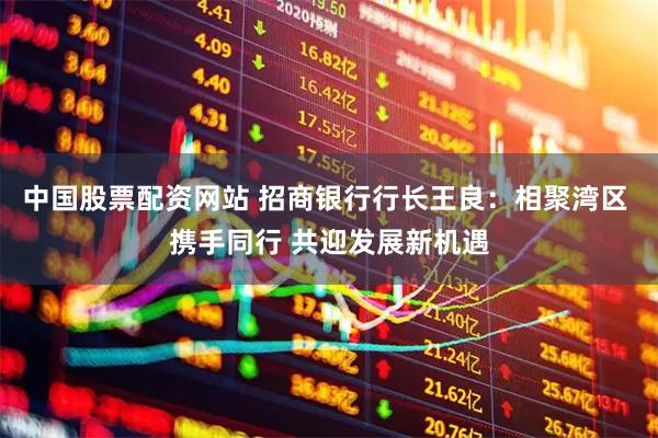 中国股票配资网站 招商银行行长王良：相聚湾区 携手同行 共迎发展新机遇