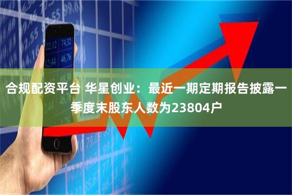 合规配资平台 华星创业：最近一期定期报告披露一季度末股东人数为23804户