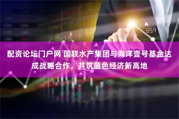 配资论坛门户网 国联水产集团与海洋壹号基金达成战略合作，共筑蓝色经济新高地