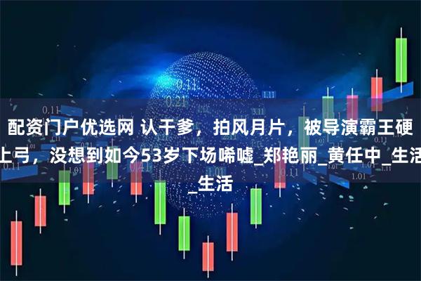 配资门户优选网 认干爹，拍风月片，被导演霸王硬上弓，没想到如今53岁下场唏嘘_郑艳丽_黄任中_生活
