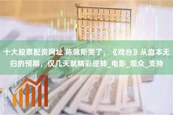 十大股票配资网址 陈佩斯哭了，《戏台》从血本无归的预期，仅几天就精彩逆转_电影_观众_支持