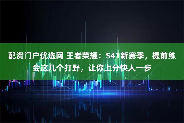配资门户优选网 王者荣耀:S41新赛季,提前练会这几个打野,让你上分快人一步