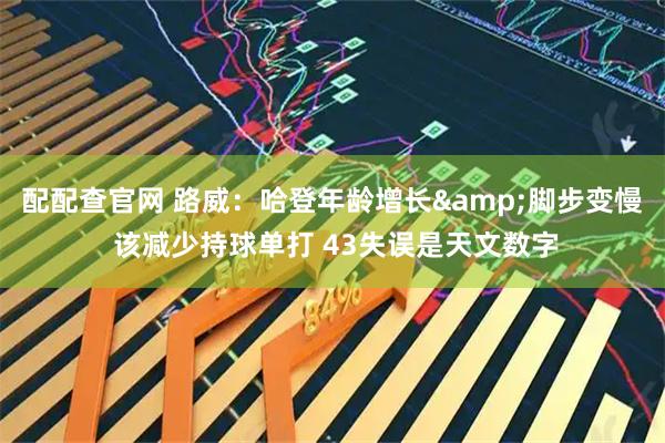 配配查官网 路威：哈登年龄增长&脚步变慢 该减少持球单打 43失误是天文数字
