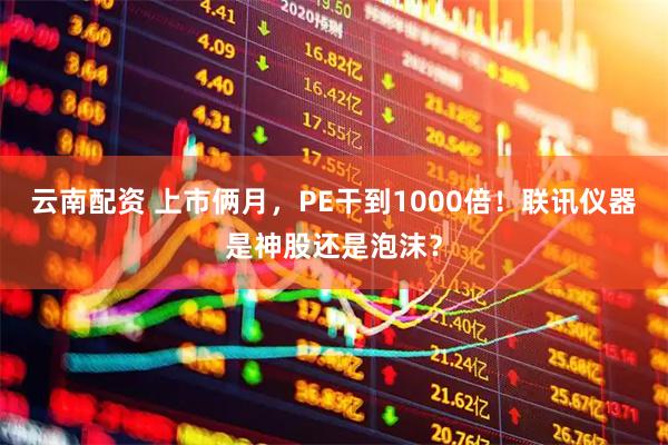 云南配资 上市俩月，PE干到1000倍！联讯仪器是神股还是泡沫？