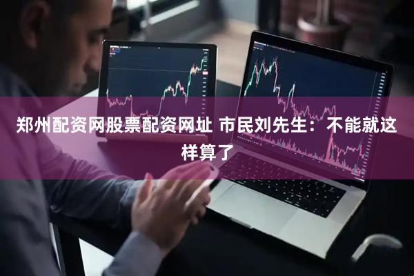 郑州配资网股票配资网址 市民刘先生：不能就这样算了