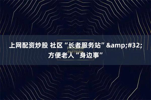 上网配资炒股 社区“长者服务站” 方便老人“身边事”